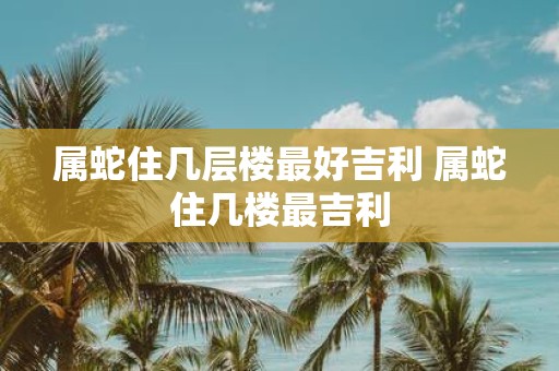 属蛇住几层楼最好吉利 属蛇住几楼最吉利