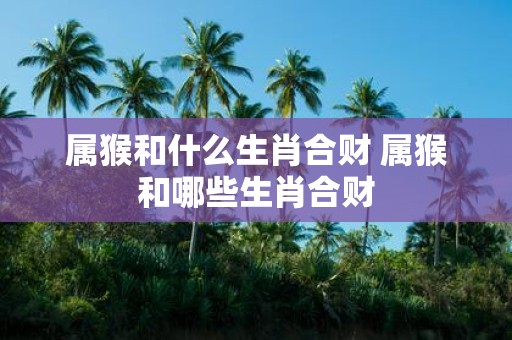 属猴和什么生肖合财 属猴和哪些生肖合财