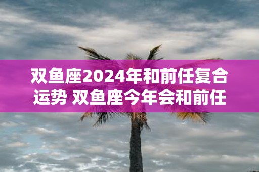 双鱼座2025年和前任复合运势 双鱼座今年会和前任复合吗