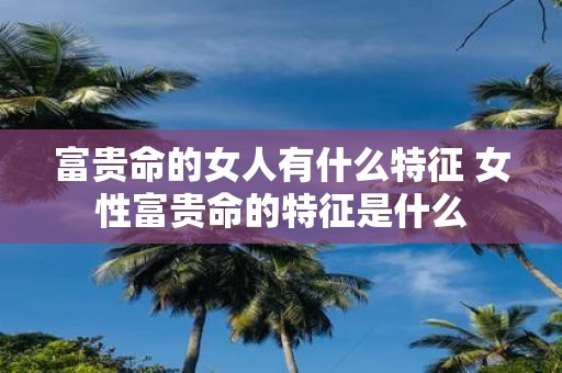富贵命的女人有什么特征 女性富贵命的特征是什么