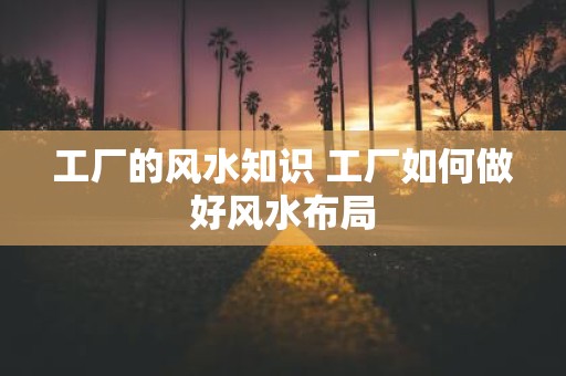 工厂的风水知识 工厂如何做好风水布局