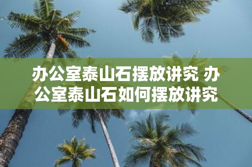 办公室泰山石摆放讲究 办公室泰山石如何摆放讲究