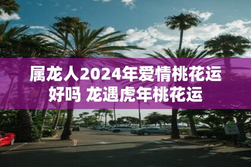 属龙人2025年爱情桃花运好吗 龙遇虎年桃花运