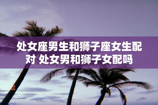 处女座男生和狮子座女生配对 处女男和狮子女配吗