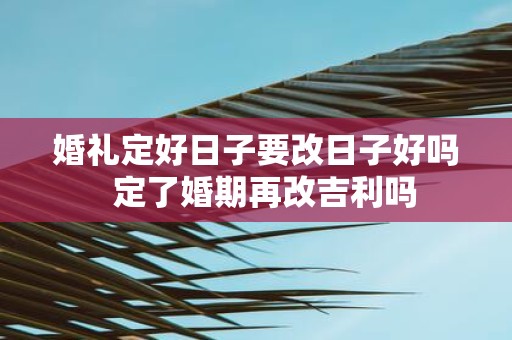 婚礼定好日子要改日子好吗 定了婚期再改吉利吗