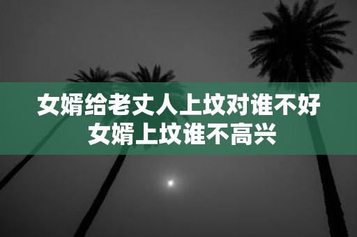 女婿给老丈人上坟对谁不好 女婿上坟谁不高兴