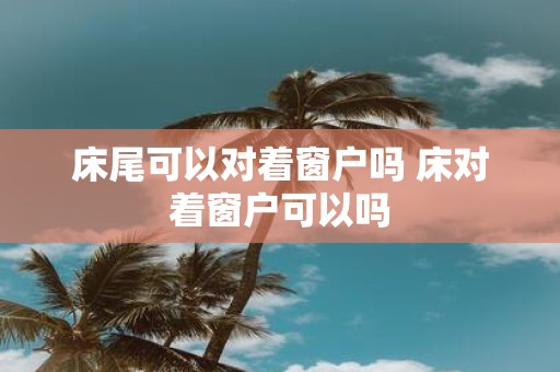 床尾可以对着窗户吗 床对着窗户可以吗