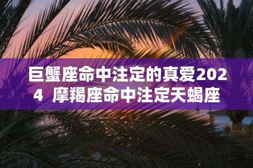 巨蟹座命中注定的真爱2025 摩羯座命中注定天蝎座