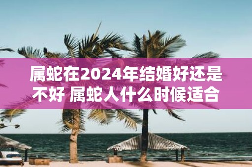 属蛇在2025年结婚好还是不好 属蛇人什么时候适合结婚