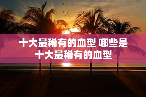 十大最稀有的血型 哪些是十大最稀有的血型