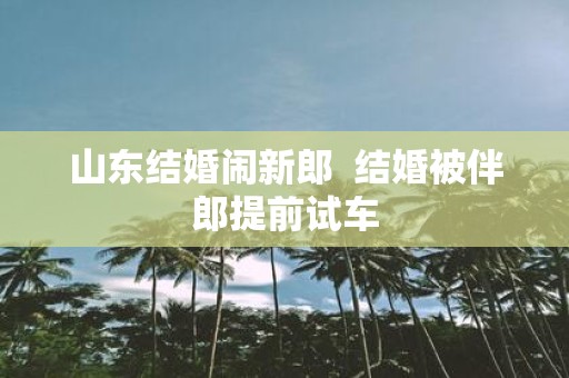 山东结婚闹新郎 结婚被伴郎提前试车