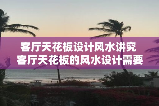 客厅天花板设计风水讲究 客厅天花板的风水设计需要注意什么
