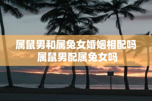 属鼠男和属兔女婚姻相配吗 属鼠男配属兔女吗