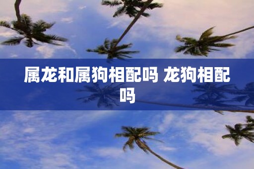 属龙和属狗相配吗 龙狗相配吗