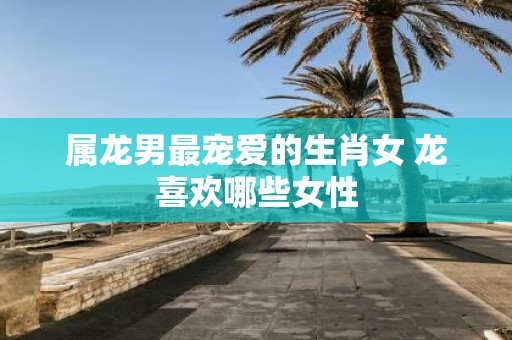 属龙男最宠爱的生肖女 龙喜欢哪些女性