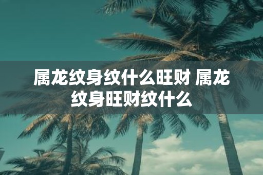 属龙纹身纹什么旺财 属龙纹身旺财纹什么