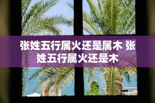 张姓五行属火还是属木 张姓五行属火还是木