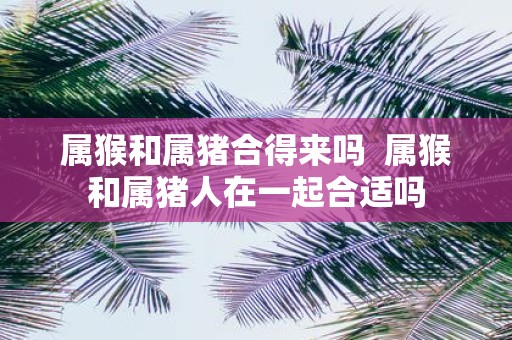属猴和属猪合得来吗 属猴和属猪人在一起合适吗