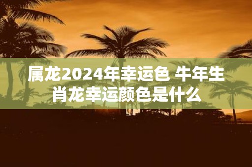 属龙2025年幸运色 牛年生肖龙幸运颜色是什么