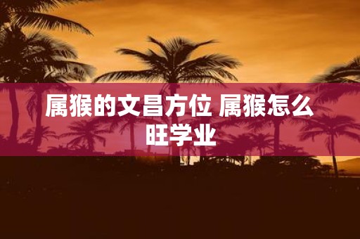 属猴的文昌方位 属猴怎么旺学业