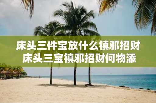 床头三件宝放什么镇邪招财 床头三宝镇邪招财何物添于其中