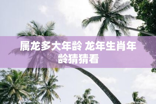 属龙多大年龄 蛇年生肖年龄猜猜看