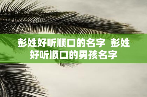 彭姓好听顺口的名字 彭姓好听顺口的男孩名字