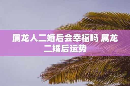 属龙人二婚后会幸福吗 属龙二婚后运势