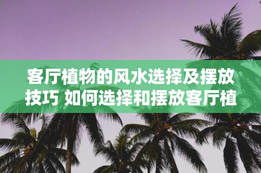 客厅植物的风水选择及摆放技巧 如何选择和摆放客厅植物的风水