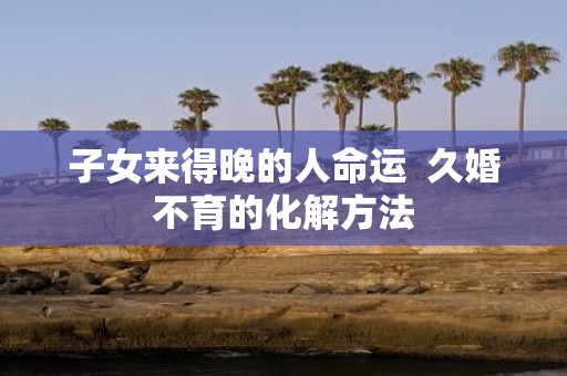 子女来得晚的人命运 久婚不育的化解方法