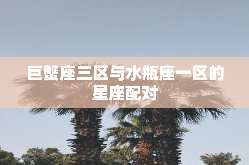 巨蟹座三区与水瓶座一区的星座配对
