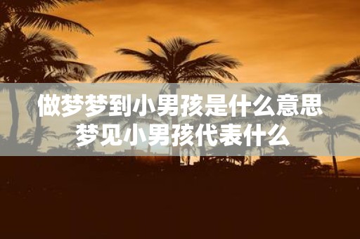 做梦梦到小男孩是什么意思 梦见小男孩代表什么