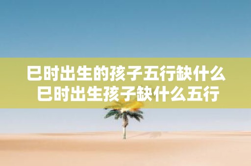 巳时出生的孩子五行缺什么 巳时出生孩子缺什么五行