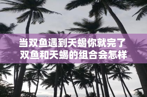 当双鱼遇到天蝎你就完了 双鱼和天蝎的组合会怎样