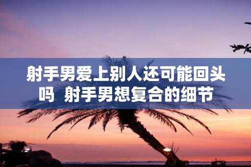 射手男爱上别人还可能回头吗 射手男想复合的细节