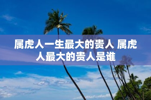 属虎人一生最大的贵人 属虎人最大的贵人是谁