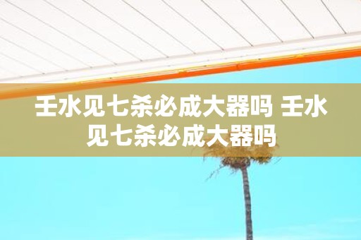 壬水见七杀必成大器吗 壬水见七杀必成大器吗