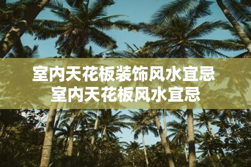 室内天花板装饰风水宜忌 室内天花板风水宜忌