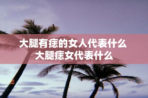 大腿有痣的女人代表什么 大腿痣女代表什么