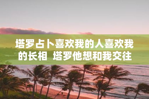 塔罗占卜喜欢我的人喜欢我的长相 塔罗他想和我交往吗
