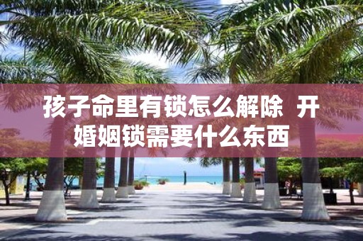 孩子命里有锁怎么解除 开婚姻锁需要什么东西