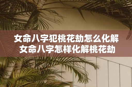 女命八字犯桃花劫怎么化解 女命八字怎样化解桃花劫