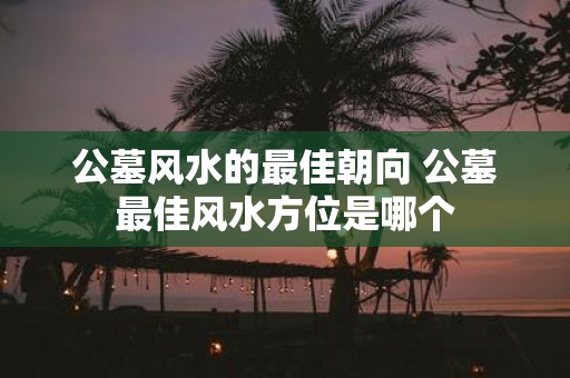 公墓风水的最佳朝向 公墓最佳风水方位是哪个