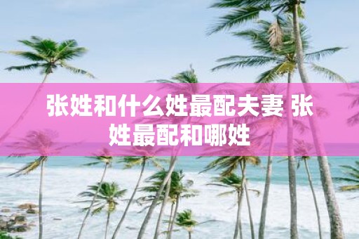 张姓和什么姓最配夫妻 张姓最配和哪姓