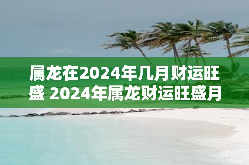 属龙在2025年几月财运旺盛 2025年属龙财运旺盛月份