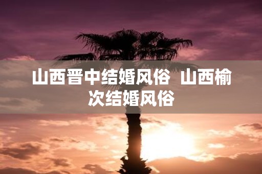 山西晋中结婚风俗 山西榆次结婚风俗