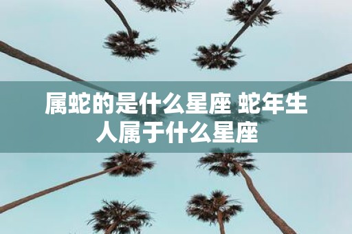 属蛇的是什么星座 蛇年生人属于什么星座