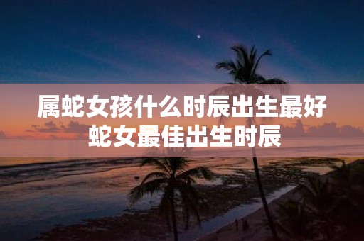 属蛇女孩什么时辰出生最好 蛇女最佳出生时辰