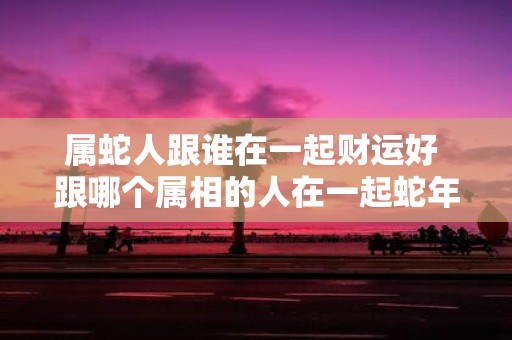 属蛇人跟谁在一起财运好 跟哪个属相的人在一起蛇年财运最佳