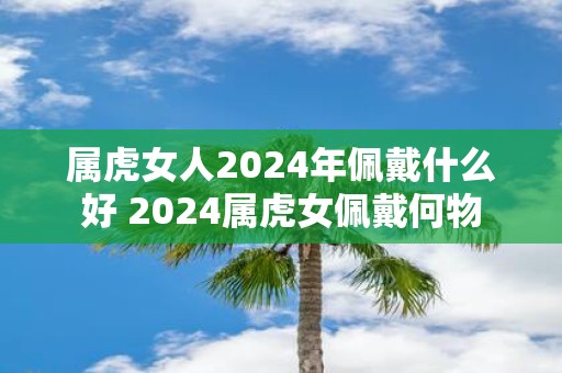 属虎女人2025年佩戴什么好 2025属虎女佩戴何物